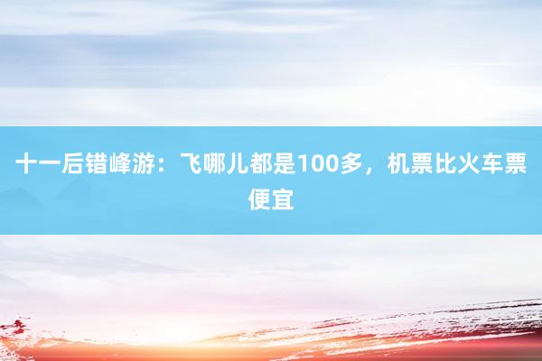 十一后错峰游：飞哪儿都是100多，机票比火车票便宜