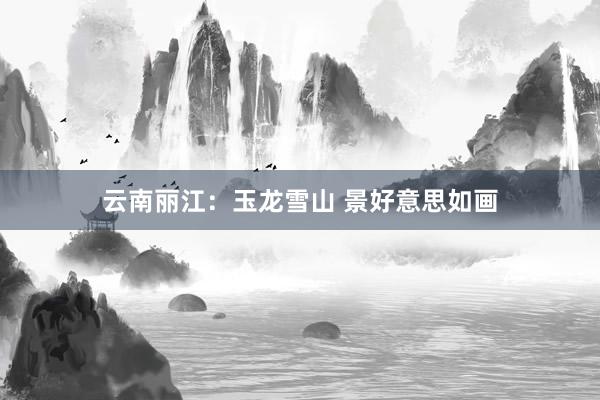 云南丽江：玉龙雪山 景好意思如画