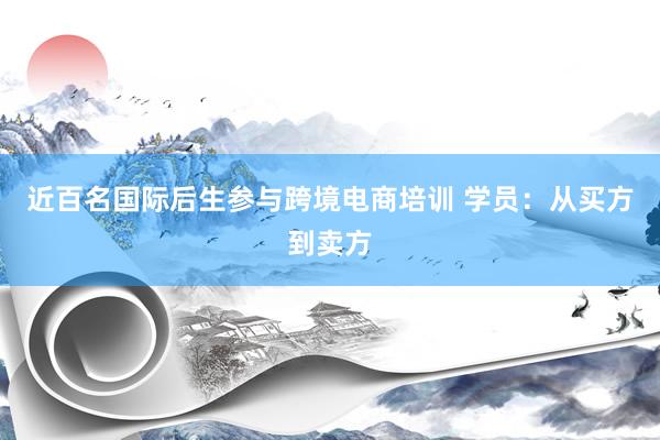 近百名国际后生参与跨境电商培训 学员：从买方到卖方
