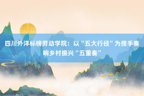 四川外洋标榜劳动学院：以“五大行径”为捏手奏响乡村振兴“五重奏”