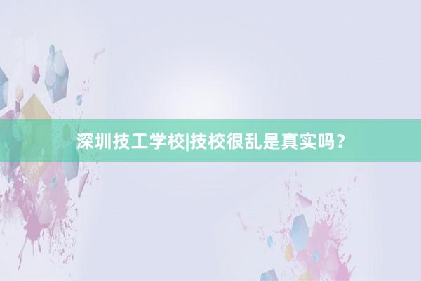 深圳技工学校|技校很乱是真实吗？