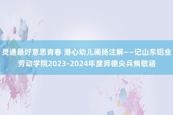 灵通最好意思青春 潜心幼儿阐扬注解——记山东铝业劳动学院2023-2024年度师德尖兵焦敬涵