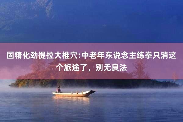 固精化劲提拉大椎穴:中老年东说念主练拳只消这个旅途了，别无良法