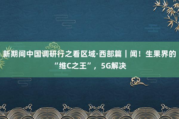 新期间中国调研行之看区域·西部篇｜闻！生果界的“维C之王”，5G解决