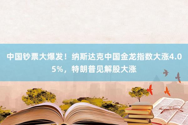 中国钞票大爆发！纳斯达克中国金龙指数大涨4.05%，特朗普见解股大涨