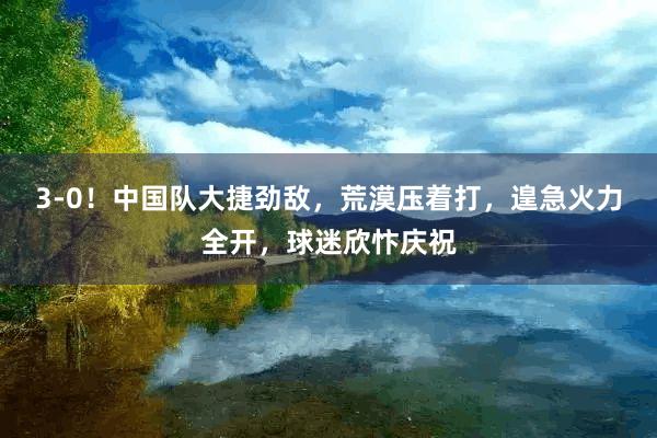 3-0！中国队大捷劲敌，荒漠压着打，遑急火力全开，球迷欣忭庆祝