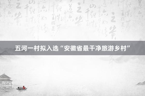 五河一村拟入选“安徽省最干净旅游乡村”
