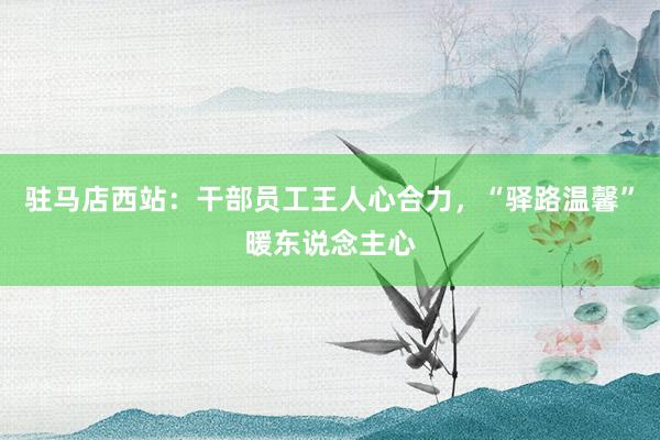 驻马店西站：干部员工王人心合力，“驿路温馨”暖东说念主心