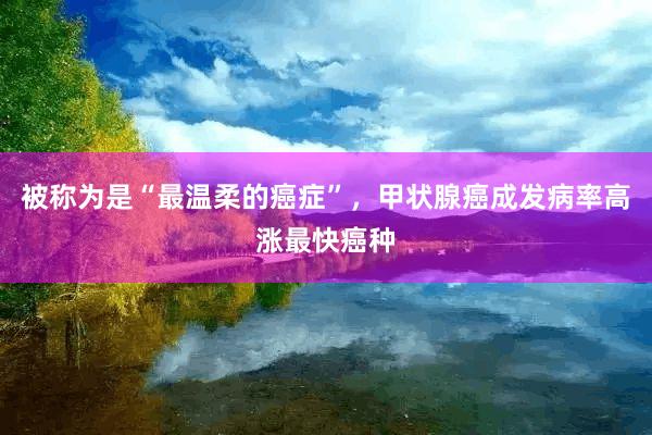 被称为是“最温柔的癌症”，甲状腺癌成发病率高涨最快癌种