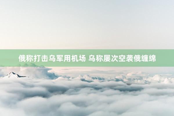 俄称打击乌军用机场 乌称屡次空袭俄缠绵