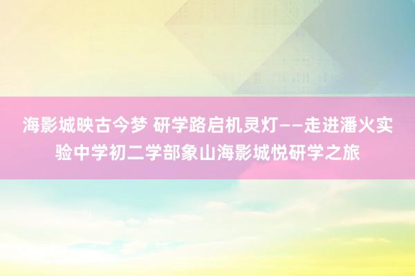海影城映古今梦 研学路启机灵灯——走进潘火实验中学初二学部象山海影城悦研学之旅