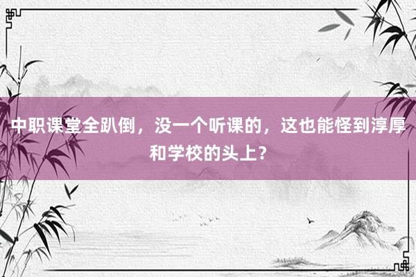 中职课堂全趴倒，没一个听课的，这也能怪到淳厚和学校的头上？