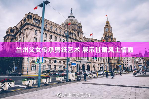 兰州父女传承剪纸艺术 展示甘肃风土情面