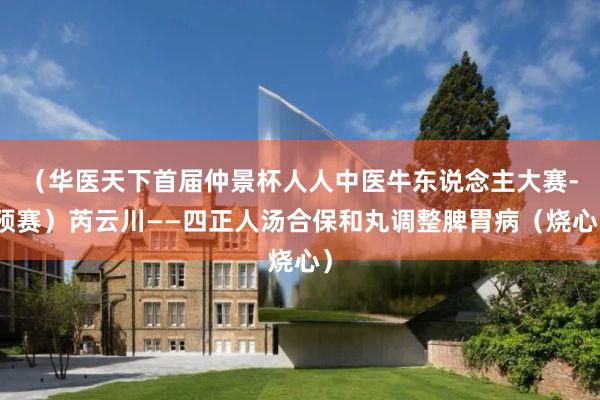 （华医天下首届仲景杯人人中医牛东说念主大赛-预赛）芮云川——四正人汤合保和丸调整脾胃病（烧心）