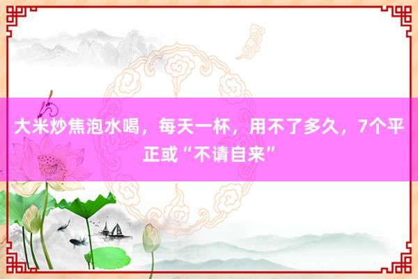大米炒焦泡水喝，每天一杯，用不了多久，7个平正或“不请自来”