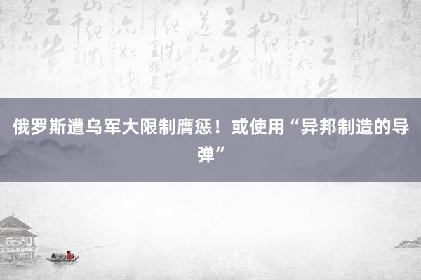 俄罗斯遭乌军大限制膺惩！或使用“异邦制造的导弹”