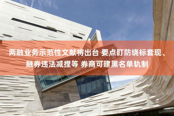 两融业务示范性文献将出台 要点盯防绕标套现、融券违法减捏等 券商可建黑名单轨制
