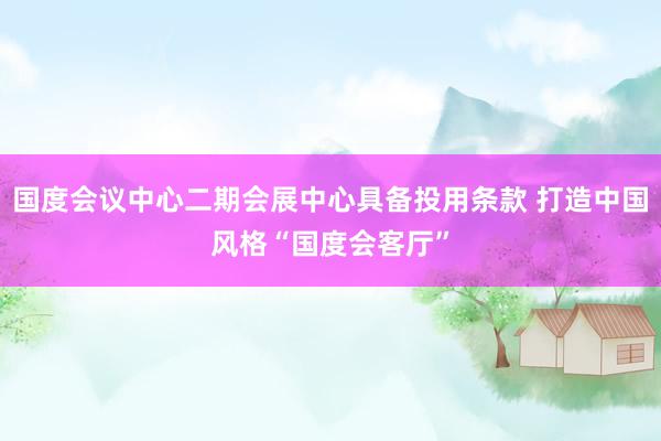 国度会议中心二期会展中心具备投用条款 打造中国风格“国度会客厅”