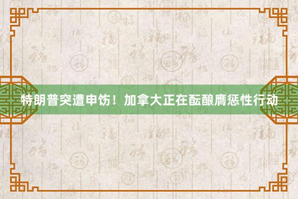 特朗普突遭申饬！加拿大正在酝酿膺惩性行动