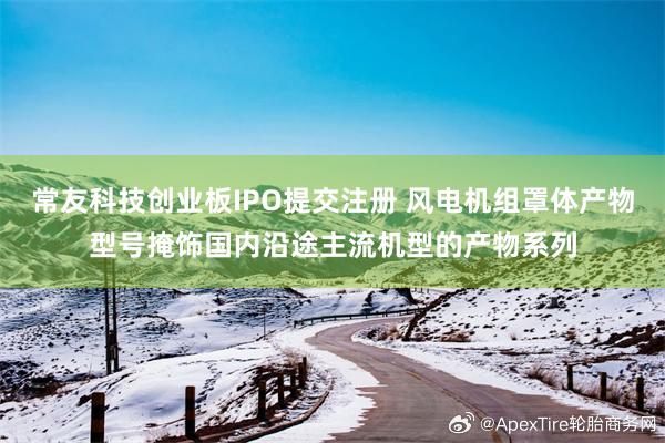 常友科技创业板IPO提交注册 风电机组罩体产物型号掩饰国内沿途主流机型的产物系列