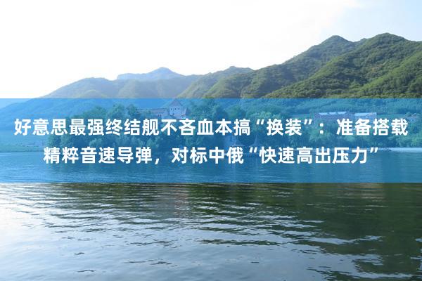好意思最强终结舰不吝血本搞“换装”：准备搭载精粹音速导弹，对标中俄“快速高出压力”