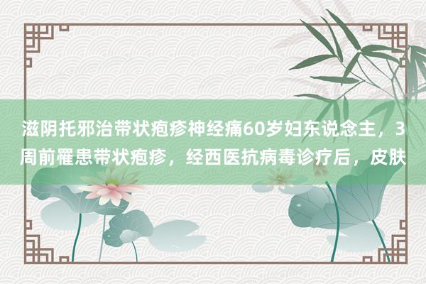 滋阴托邪治带状疱疹神经痛60岁妇东说念主，3周前罹患带状疱疹，经西医抗病毒诊疗后，皮肤