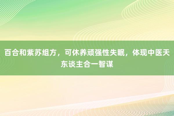 百合和紫苏组方，可休养顽强性失眠，体现中医天东谈主合一智谋