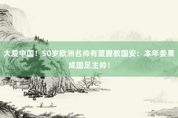 大爱中国！50岁欧洲名帅有望握教国安：本年委果成国足主帅！