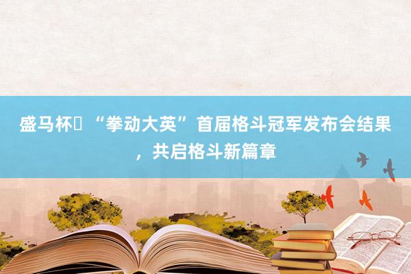 盛马杯・“拳动大英” 首届格斗冠军发布会结果,共启格斗新篇章