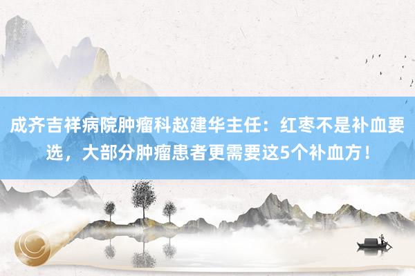 成齐吉祥病院肿瘤科赵建华主任：红枣不是补血要选，大部分肿瘤患者更需要这5个补血方！