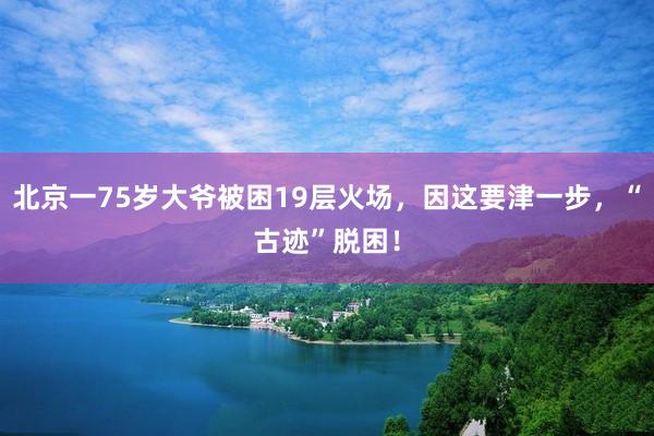 北京一75岁大爷被困19层火场，因这要津一步，“古迹”脱困！