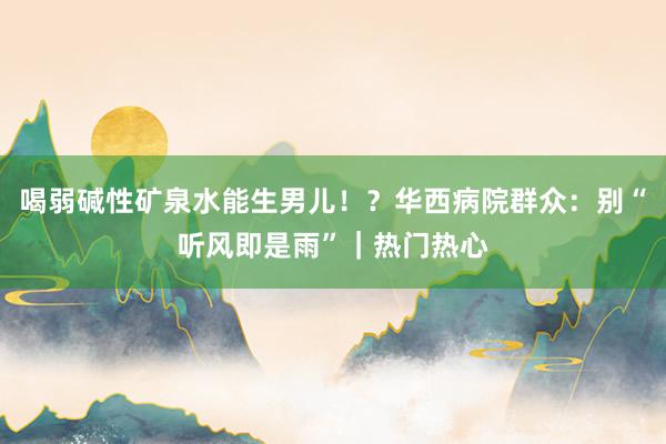 喝弱碱性矿泉水能生男儿！？华西病院群众：别“听风即是雨”｜热门热心