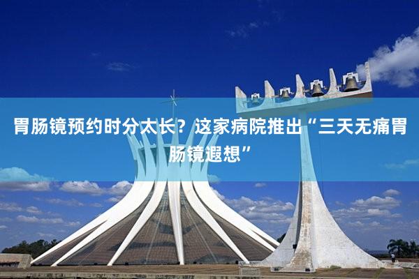 胃肠镜预约时分太长？这家病院推出“三天无痛胃肠镜遐想”