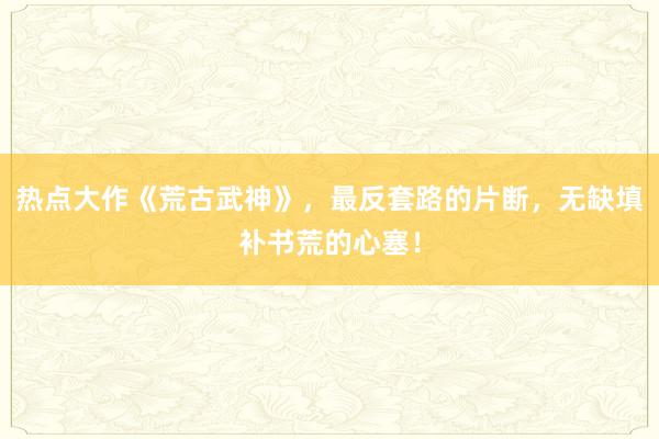热点大作《荒古武神》，最反套路的片断，无缺填补书荒的心塞！