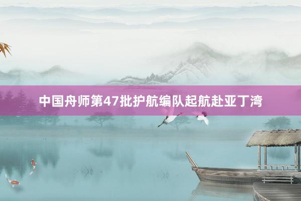 中国舟师第47批护航编队起航赴亚丁湾