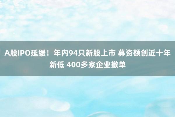 A股IPO延缓！年内94只新股上市 募资额创近十年新低 400多家企业撤单