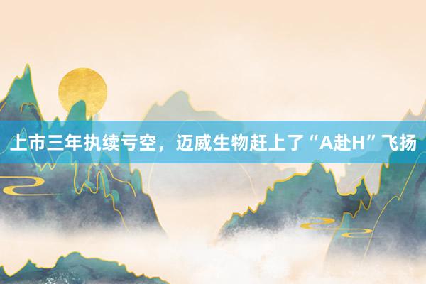 上市三年执续亏空，迈威生物赶上了“A赴H”飞扬
