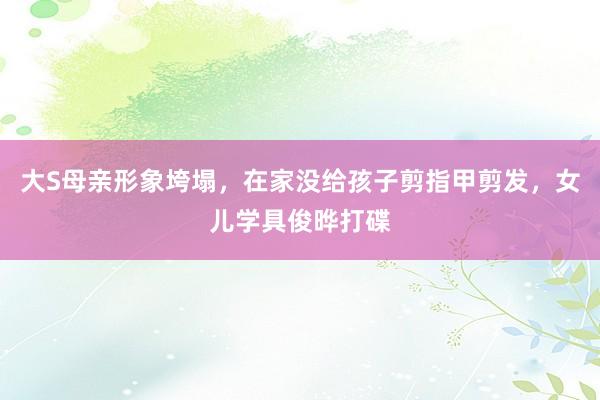 大S母亲形象垮塌，在家没给孩子剪指甲剪发，女儿学具俊晔打碟